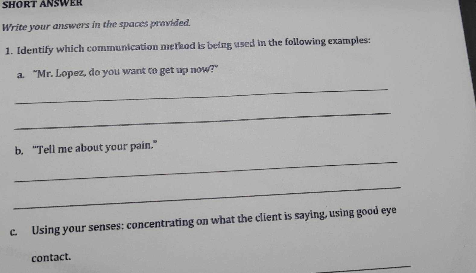 SHORT ANSWER 
Write your answers in the spaces provided. 
1. Identify which communication method is being used in the following examples: 
a. “Mr. Lopez, do you want to get up now?” 
_ 
_ 
b. “Tell me about your pain.” 
_ 
_ 
c. Using your senses: concentrating on what the client is saying, using good eye 
_ 
contact.