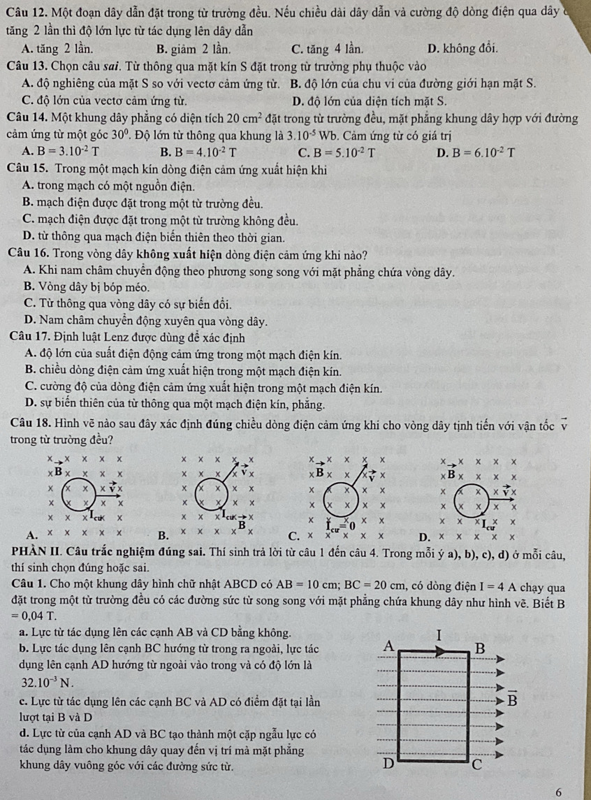 Một đoạn dây dẫn đặt trong từ trường đều. Nếu chiều dài dây dẫn và cường độ dòng điện qua dây ở
tăng 2 lần thì độ lớn lực từ tác dụng lên dây dẫn
A. tăng 2 lần. B. giảm 2 lần. C. tăng 4 lần. D. không đổi.
Câu 13. Chọn câu sai. Từ thông qua mặt kín S đặt trong từ trường phụ thuộc vào
A. độ nghiêng của mặt S so với vectơ cảm ứng từ. B. độ lớn của chu vi của đường giới hạn mặt S.
C. độ lớn của vectơ cảm ứng từ. D. độ lớn của diện tích mặt S.
Câu 14. Một khung dây phẳng có diện tích 20cm^2 đặt trong từ trường đều, mặt phẳng khung dây hợp với đường
cảm ứng từ một góc 30° * Độ lớn từ thông qua khung là 3.10^(-5) Wb. Cảm ứng từ có giá trị
A. B=3.10^(-2)T B. B=4.10^(-2)T C. B=5.10^(-2)T D. B=6.10^(-2)T
Câu 15. Trong một mạch kín dòng điện cảm ứng xuất hiện khi
A. trong mạch có một nguồn điện.
B. mạch điện được đặt trong một từ trường đều.
C. mạch điện được đặt trong một từ trường không đều.
D. từ thông qua mạch điện biến thiên theo thời gian.
Câu 16. Trong vòng dây không xuất hiện dòng điện cảm ứng khi nào?
A. Khi nam châm chuyển động theo phương song song với mặt phẳng chứa vòng dây.
B. Vòng dây bị bóp méo.
C. Từ thông qua vòng dây có sự biến đồi.
D. Nam châm chuyển động xuyên qua vòng dây.
Câu 17. Định luật Lenz được dùng đề xác định
A. độ lớn của suất điện động cảm ứng trong một mạch điện kín.
B. chiều dòng điện cảm ứng xuất hiện trong một mạch điện kín.
C. cường độ của dòng điện cảm ứng xuất hiện trong một mạch điện kín.
D. sự biến thiên của từ thông qua một mạch điện kín, phẳng.
Câu 18. Hình vẽ nào sau đây xác định đúng chiều dòng điện cảm ứng khi cho vòng dây tịnh tiến với vận tốc vector v
trong từ trường đều?
x* x* x × x x X x to * * * * to * * * * * x
Y B* xxx * x x x x B* * xvector yx xB* x* x
x xvector v x x x x x xx x xvector v)
× x
× x: x x x xx +
x
x → Y
xx x
A. x* x* x B. C. × x^(cu)* x* x D. * * * *
PHÀN II. Câu trắc nghiệm đúng sai. Thí sinh trả lời từ câu 1 đến câu 4. Trong mỗi ý a), b), c), d) ở mỗi câu,
thí sinh chọn đúng hoặc sai.
Câu 1. Cho một khung dây hình chữ nhật ABCD có AB=10cm;BC=20cm , có dòng điện I=4A chạy qua
đặt trong một từ trường đều có các đường sức từ song song với mặt phẳng chứa khung dây như hình vẽ. Biết B
=0,04T.
a. Lực từ tác dụng lên các cạnh AB và CD bằng không. 
b. Lực tác dụng lên cạnh BC hướng từ trong ra ngoài, lực tác 
dụng lên cạnh AD hướng từ ngoài vào trong và có độ lớn là
32.10^(-3)N.
c. Lực từ tác dụng lên các cạnh BC và AD có điểm đặt tại lần
lượt tại B và D
d. Lực từ của cạnh AD và BC tạo thành một cặp ngẫu lực có
tác dụng làm cho khung dây quay đến vị trí mà mặt phẳng
khung dây vuông góc với các đường sức từ.
6
