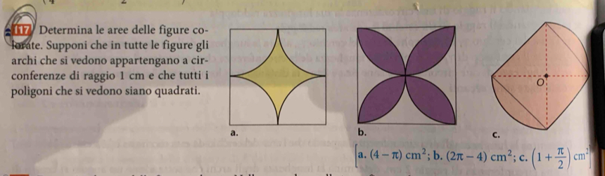 Determina le aree delle figure co- 
lorate. Supponi che in tutte le figure gli 
archi che si vedono appartengano a cir- 
conferenze di raggio 1 cm e che tutti i 
poligoni che si vedono siano quadrati. 
C.
[a.(4-π )cm^2;b. (2π -4)cm^2; c. (1+ π /2 )cm^2