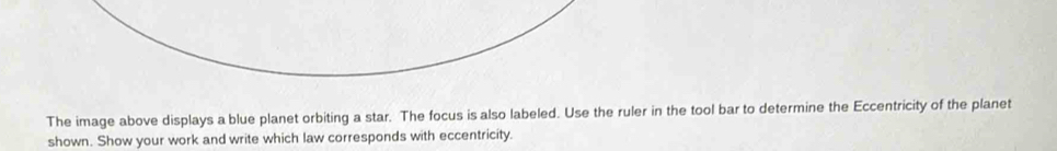 The image above displays a blue planet orbiting a star. The focus is also labeled. Use the ruler in the tool bar to determine the Eccentricity of the planet 
shown. Show your work and write which law corresponds with eccentricity.