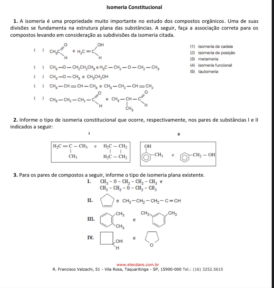 Isomeria Constitucional
1. A isomeria é uma propriedade muito importante no estudo dos compostos orgânicos. Uma de suas
divisões se fundamenta na estrutura plana das substâncias. A seguir, faça a associação correta para os
compostos levando em consideração as subdivisões da isomeria citada.
(1) isomeria de cadeia
( ) CH_3C_HOH_2C=C_H^((OH) (2) isomeria de posição
(3) metameria
() CH_3-O-CH_2CH_2CH_3 e H_3C-CH_2-O-CH_2-CH_3 (4) isomeria funcional
(5) tautomeria
(  CH_3-O-CH_3eCH_3CH_2OH
(  ) CH_3-CH=CH-CH_3^((circ) CH_3)-CH_2-CH=CH_2
( ) CH_3-CH_2-CH_2-Cl^O+COH__3-CH-Cl^H_OH
2. Informe o tipo de isomeria constitucional que ocorre, respectivamente, nos pares de substâncias I e II
indicados a seguir:
H_2C=C-CH_3 CH_3 e beginarrayr H_2C-CH_2 ||endarray beginarrayr OH (O)^-^(CH_3) e CH_2-OH
H_2C-CH_2
3. Para os pares de compostos a seguir, informe o tipo de isomeria plana existente.
I. CH_3-O-CH_2-CH_2-CH_3
CH_3-CH_2-O-CH_2-CH_3
II. □ e CH_3-CH_2-CH_2-C=CH
III. 1beginarrayr CH_3 CHendarray CH_3 CH_3to CH_3
e
CH_3
IV. □ OH e □ _o
`H
www.etecdans.com.br
R. Francisco Valzachi, 51 - Vila Rosa, Taquaritinga - SP, 15900-000 Tel.: (16) 3252.5615