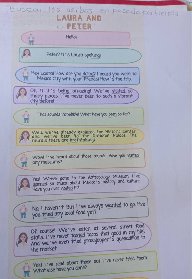 LAURA AND 
PETER 
Hellol 
Peter? It's Laura speking! 
Hey Laural How are you doing? I heard you went to 
Mexico City with your friendsi How´s the trip. 
Oh, it it's being amazing! We've visited so 
many places. I ve never been to such a vibrant 
city beforel 
"That sounds incrediblel What have you seen so far? 
Well, we've already explored the Historic Center, 
and we've been to the National Palace. The 
murals there are brethtakingi 
Wow! I've heard about those murals. Have you visited 
any museums? 
YesI We+ve gone to the Antropology Museum. I've 
learned so much about Mexico's hištory and culture. 
Have you ever visited it? 
No, I hsven't. But I've always wanted to go. Hve 
you tried any local food yet? 
Of coursel We've eaten at several street food 
stalls. I've never tasted tacos that good in my lifel 
And we've even tried grassjopper s quesadillas in 
the market. 
Yuk! I've read about those but I've never tried them. 
What else have you done?