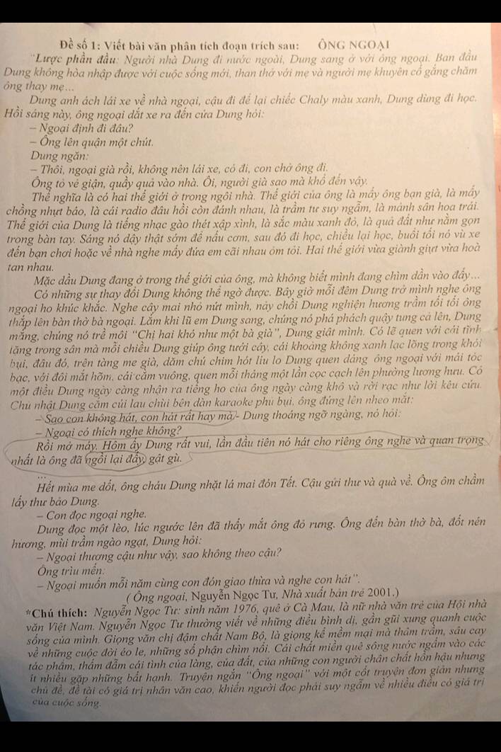 Đề số 1: Viết bài văn phân tích đoạn trích sau: ÔNG NGOAI
*Lược phần đầu: Người nhà Dung đi nước ngoài, Dung sang ở với ông ngoại. Ban đầu
Dung không hòa nhập được với cuộc sống mới, than thở với mẹ và người mẹ khuyên cổ gắng chăm
ông thay mẹ ...
Dung anh ách lái xe về nhà ngọại, cậu đi để lại chiếc Chaly màu xanh, Dung dùng đi học.
Hồi sáng này, ông ngoại dắt xe ra đến cứa Dung hỏi:
- Ngoại định đi đầu?
- Ông lên quận một chút.
Dung ngăn:
- Thôi, ngoại già rồi, không nên lái xe, có đi, con chở ông đi,
Ông tỏ về giận, quầy quả vào nhà. Ôi, người già sao mà khổ đến vậy.
Thể nghĩa là có hai thể giới ở trong ngôi nhà. Thể giới của ông là mấy ông bạn già, là máy
chồng nhựt bảo, là cái radio đầu hồi còn đánh nhau, là trầm tư suy ngẫm, là mánh sân họa trái.
Thể giới của Dung là tiếng nhạc gào thét xập xình, là sắc màu xanh đỏ, là quả đất như nằm gọn
trong bàn tay. Sáng nó đậy thật sớm đề nấu cơm, sau đỏ đi học, chiều lại học, buổi tổi nó vù xe
đến bạn chơi hoặc về nhà nghe mấy đứa em cãi nhau óm tỏi. Hai thế giới vừa giành giựt vừa hoài
tan nhau.
Mặc dầu Dung đang ở trong thế giới của ông, mà không biết mình đang chìm dần vào đẩy ...
Có những sự thay đổi Dung không thể ngờ được. Bây giờ mỗi đêm Dung trở mình nghe ông
ngoại ho khúc khắc. Nghe cây mai nhó nứt mình, này chồi Dung nghiện hương trầm tối tổi ông
thắp lên bàn thờ bà ngoại. Lắm khi lũ em Dung sang, chúng nó phá phách quậy tung cả lên, Dung
mắng, chúng nó trể môi “Chị hai khó như một bà già”, Dung giật mình. Có lẽ quen với cái tĩnh
tăng trong sân mà mỗi chiều Dung giúp ông tưới cây, cái khoảng không xanh lạc lồng trong khỏi
bụi, đầu đó, trện tàng me già, dăm chủ chim hót liu lo Dung quen dảng ông ngoại với mái tóc
bạc, với đôi mắt hõm, cái cằm vuông, quen mỗi tháng một lần cọc cạch lên phường lương hưu. Có
một điều Dung ngày càng nhận ra tiểng ho của ông ngày càng khô và rời rạc như lời kêu cứu.
Chủ nhật Dung cắm củi lau chùi bên dàn karaoke phủ bụi, ông đứng lên nheo mắt:
Sao con không hát, con hát rất hay mà - Dung thoáng ngỡ ngàng, nó hỏi:
— Ngoại có thích nghe không?
Rồi mở máy. Hôm ấy Dung rất vui, lần đầu tiên nó hát cho riêng ông nghe và quan trọng
nhất là ông đã ngồi lại đẩy gật gù.
Hết mùa me dổt, ông cháu Dung nhặt lá mai đôn Tết. Cậu gứi thư và quà về. Ông ôm chầm
lẩy thư bảo Dung.
- Con đọc ngoại nghe.
Dung đọc một lèo, lúc ngước lên đã thấy mắt ông đỏ rưng. Ông đến bàn thờ bà, đốt nén
hương, mùi trầm ngào ngạt, Dung hỏi:
-  Ngoại thương cậu như vậy, sao không theo cậu?
Ông trìu mền:
- Ngoại muồn mỗi năm cùng con đón giao thừa và nghe con hát''.
( Ông ngoại, Nguyễn Ngọc Tư, Nhà xuất bản trẻ 2001.)
Chú thích: Nguyễn Ngọc Tư: sinh năm 1976, quê ở Cà Mau, là nữ nhà văn trẻ của Hội nhà
văn Việt Nam. Nguyễn Ngọc Tư thường viết về những điều bình dị, gần gũi xung quanh cuộc
sống của mình. Giọng văn chị đậm chất Nam Bộ, là giọng kể mềm mại mà thâm trầm, sâu cay
về những cuộc đời éo le, những số phận chìm nổi. Cái chất miền quê sông nước ngắm vào các
tác phẩm, thẩm đẫm cái tình của làng, của đất, của những con người chân chất hồn hậu nhưng
it nhiều gặp những bắt hạnh. Truyện ngắn ''Ông ngoại'' với một cốt truyện đơn giản nhưng
chủ đề, đề tài có giá trị nhân văn cao, khiến người đọc phải suy ngẫm về nhiều điều có giá trị
của cuộc sống.