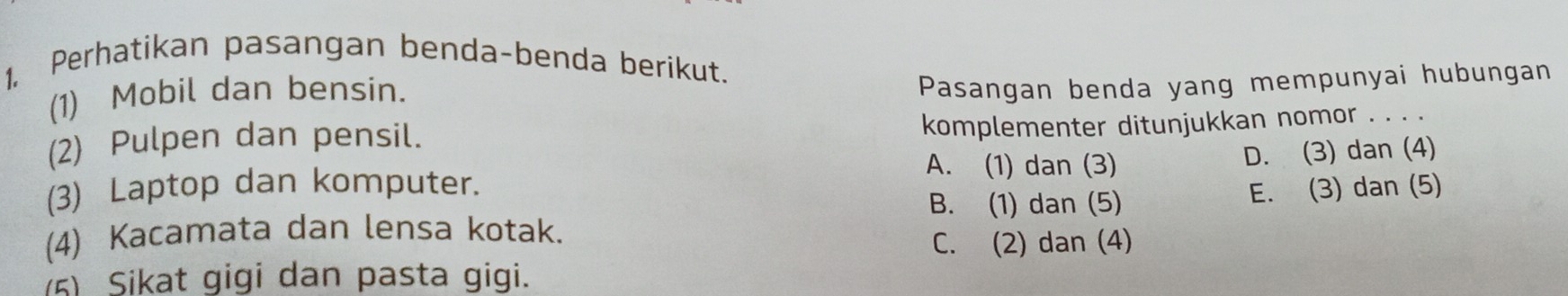 1, Perhatikan pasangan benda-benda berikut.
(1) Mobil dan bensin.
Pasangan benda yang mempunyai hubungan
(2) Pulpen dan pensil.
komplementer ditunjukkan nomor . . . .
A. (1) dan (3)
(3) Laptop dan komputer. D. (3) dan (4)
B. (1) dan (5)
(4) Kacamata dan lensa kotak. E. (3) dan (5)
C. (2) dan (4)
(5) Sikat gigi dan pasta gigi.