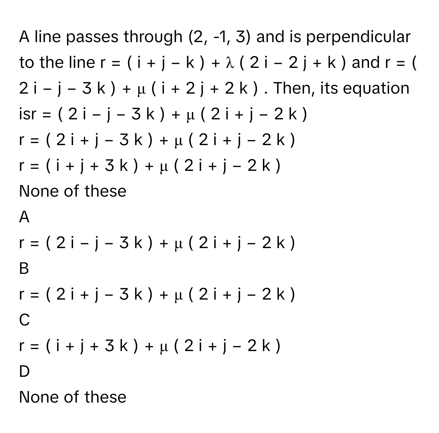 A line passes through (2, -1, 3) and is perpendicular to the line r  =  (  i  +  j  −  k  )  +  λ  (  2  i  −  2  j  +  k  )      and r  =  (  2  i  −  j  −  3  k  )  +  μ  (  i  +  2  j  +  2  k  )     . Then, its equation isr  =  (  2  i  −  j  −  3  k  )  +  μ  (  2  i  +  j  −  2  k  )     
r  =  (  2  i  +  j  −  3  k  )  +  μ  (  2  i  +  j  −  2  k  )     
r  =  (  i  +  j  +  3  k  )  +  μ  (  2  i  +  j  −  2  k  )     
None of these

A  
r  =  (  2  i  −  j  −  3  k  )  +  μ  (  2  i  +  j  −  2  k  )      


B  
r  =  (  2  i  +  j  −  3  k  )  +  μ  (  2  i  +  j  −  2  k  )      


C  
r  =  (  i  +  j  +  3  k  )  +  μ  (  2  i  +  j  −  2  k  )      


D  
None of these