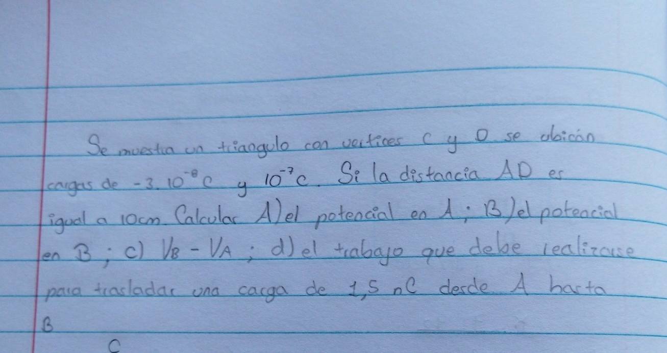 Se moestia on tiiaogulo con vertices c y o se obican 
cargas de -3.10^(-8)c g 10^(-7)c Se la distancia AD es 
igoal a 1ocm Calcular Alel potencial on A; B/elpotencial 
en B; c) Ve-UA; d)el tcabgo gue debe realizuse 
para trasladar ona cacga de 1, S nC desdle A harta 
B 
C