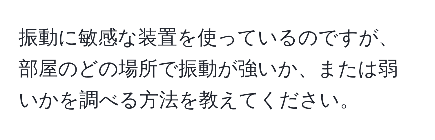 振動に敏感な装置を使っているのですが、部屋のどの場所で振動が強いか、または弱いかを調べる方法を教えてください。