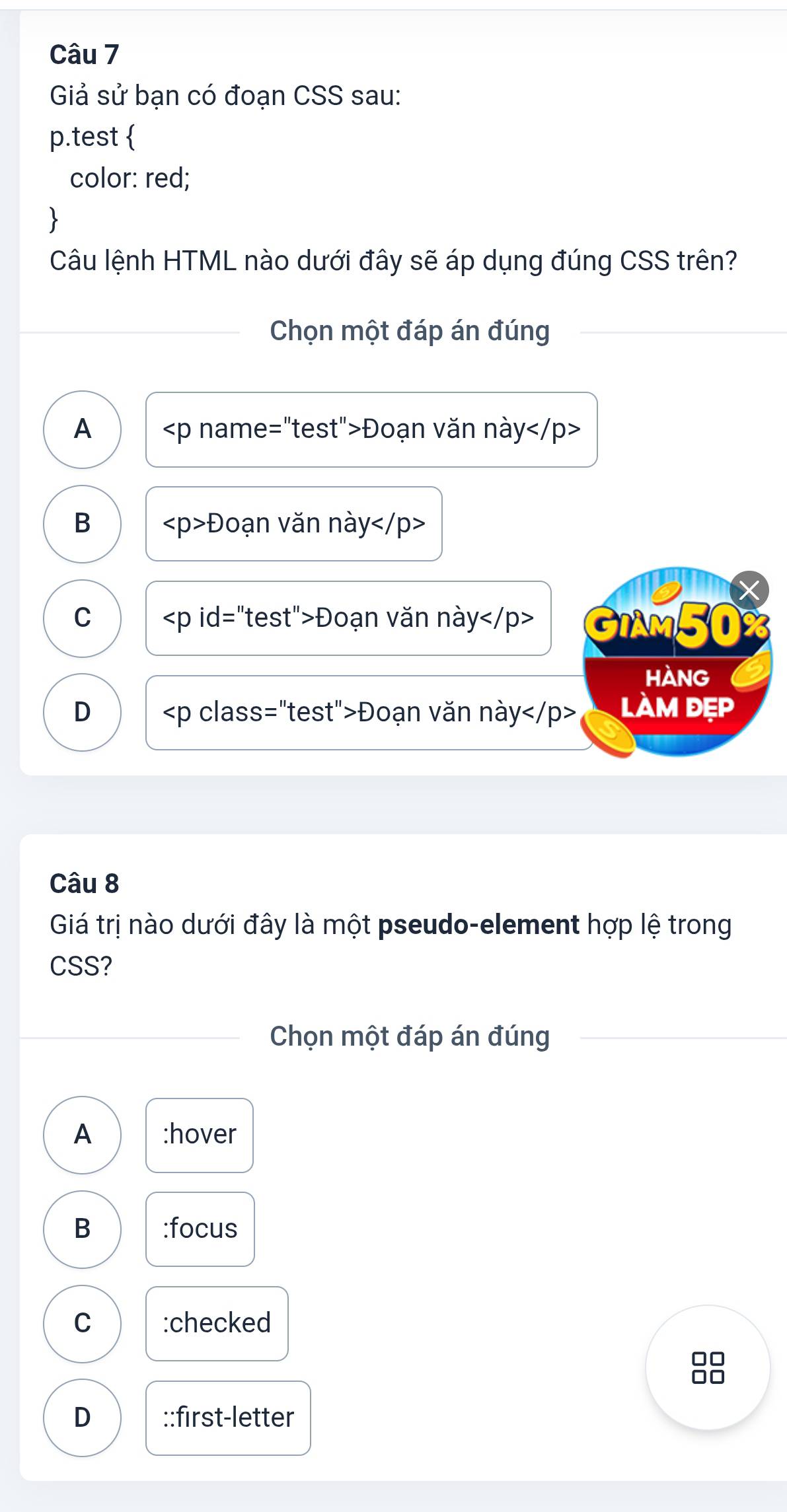 Giả sử bạn có đoạn CSS sau:
p.test 
color: red;
、
Câu lệnh HTML nào dưới đây sẽ áp dụng đúng CSS trên?
Chọn một đáp án đúng
A Đoạn văn này
B Đoạn văn này
C Đoạn văn này GIAm50
HANG
D Đoạn văn này làm đẹp
Câu 8
Giá trị nào dưới đây là một pseudo-element hợp lệ trong
CSS?
Chọn một đáp án đúng
A :hover
B :focus
C :checked
8
D ::first-letter