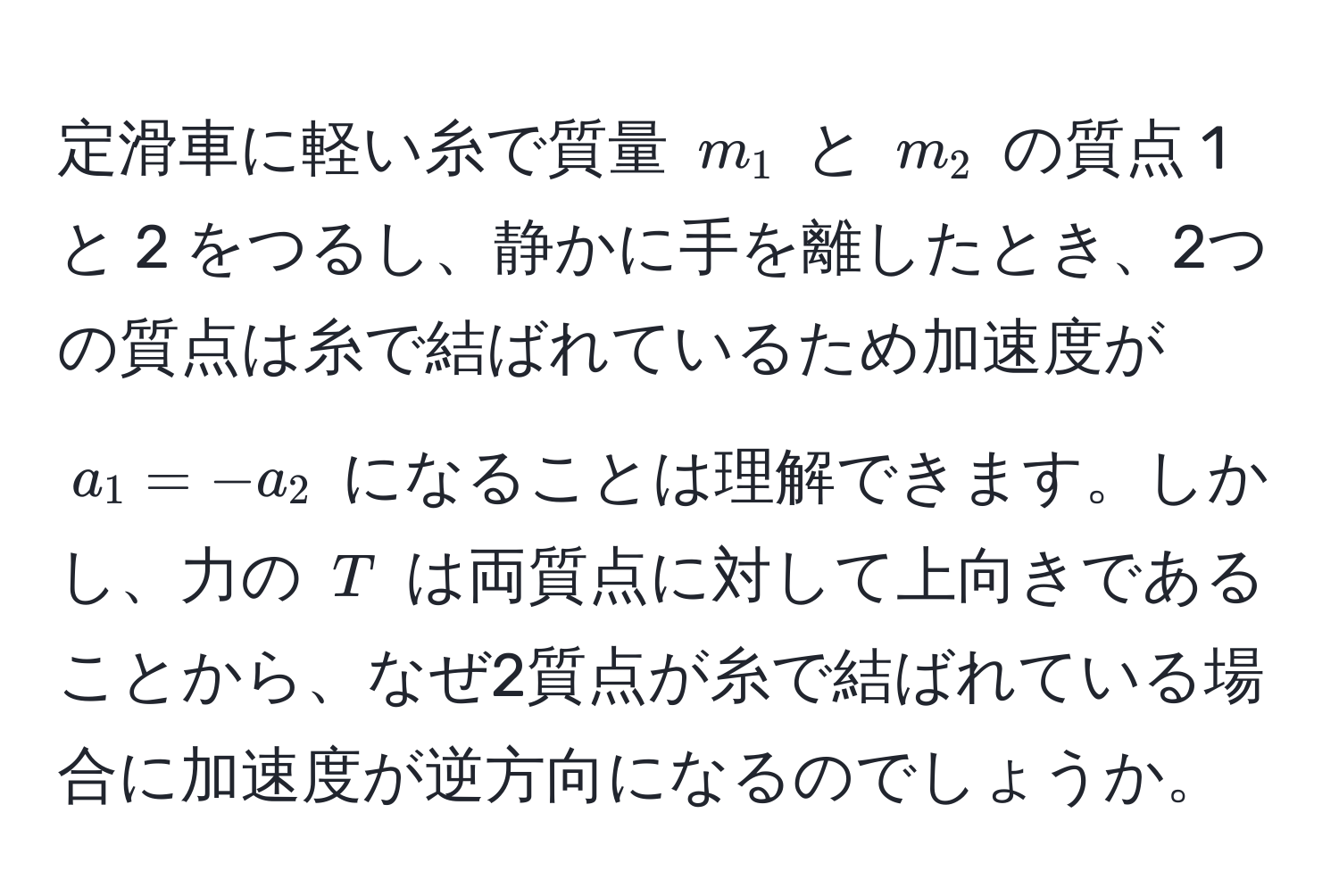 定滑車に軽い糸で質量 $m_1$ と $m_2$ の質点 1 と 2 をつるし、静かに手を離したとき、2つの質点は糸で結ばれているため加速度が $a_1 = -a_2$ になることは理解できます。しかし、力の $T$ は両質点に対して上向きであることから、なぜ2質点が糸で結ばれている場合に加速度が逆方向になるのでしょうか。