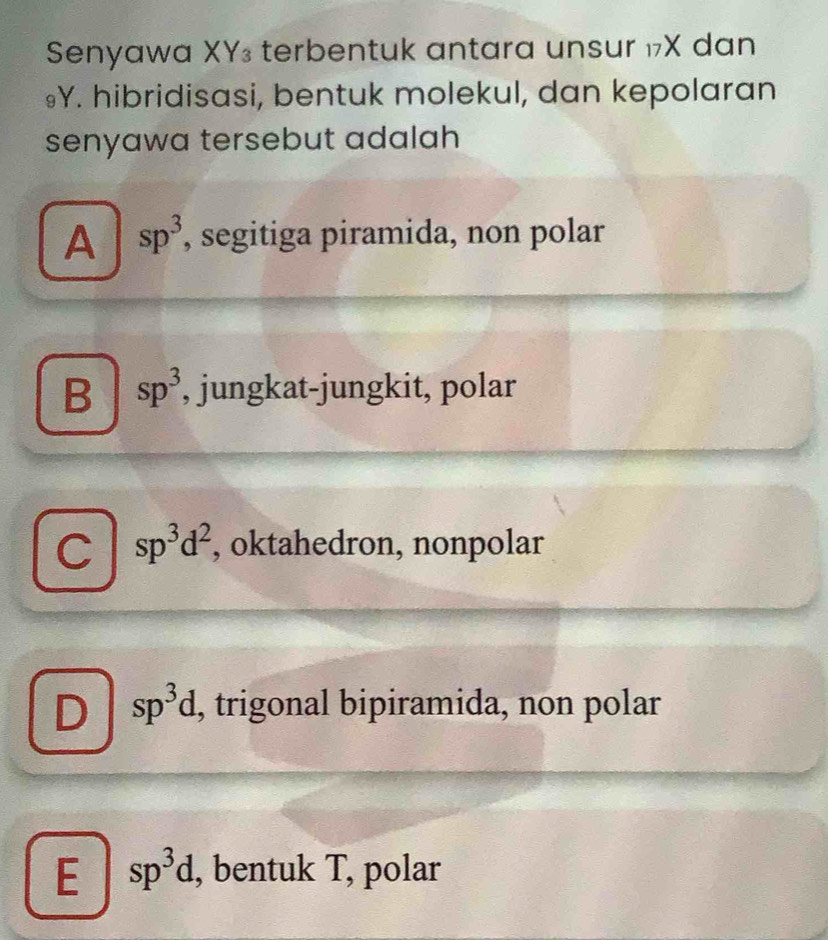 Senyawa XY₃ terbentuk antara unsur ₁X dan
₉Y. hibridisasi, bentuk molekul, dan kepolaran
senyawa tersebut adalah
A sp^3 , segitiga piramida, non polar
B sp^3 , jungkat-jungkit, polar
C sp^3d^2 , oktahedron, nonpolar
D sp^3d , trigonal bipiramida, non polar
E sp^3d. , bentuk T, polar