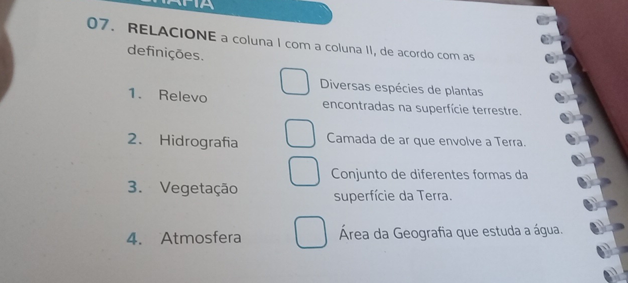 AFIA 
07. RELACIONE a coluna I com a coluna II, de acordo com as 
definições. 
Diversas espécies de plantas 
1. Relevo encontradas na superfície terrestre. 
2. Hidrografia 
Camada de ar que envolve a Terra. 
Conjunto de diferentes formas da 
3. Vegetação 
superfície da Terra. 
4. Atmosfera Área da Geografia que estuda a água.