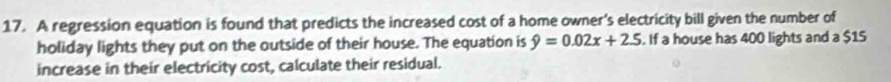 A regression equation is found that predicts the increased cost of a home owner’s electricity bill given the number of 
holiday lights they put on the outside of their house. The equation is hat y=0.02x+2.5. If a house has 400 lights and a $15
increase in their electricity cost, calculate their residual.