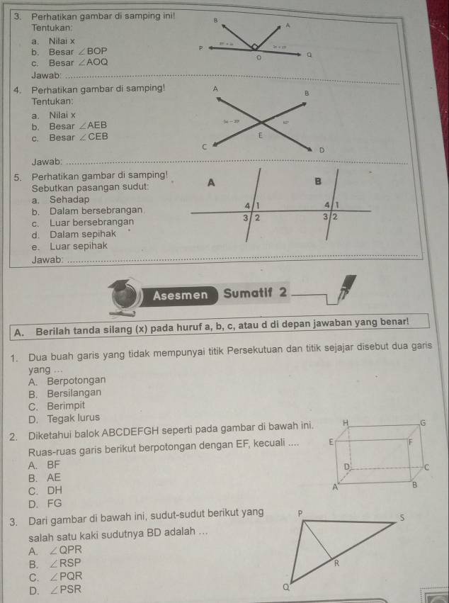 Perhatikan gambar di samping ini! B A
Tentukan
a. Nilai x
b. Besar ∠ BOP
P
。 q
c. Besar ∠ AOQ
Jawab:_
_
4. Perhatikan gambar di samping!
Tentukan
a. Nilai x
b. Besar ∠ AEB
c. Besar ∠ CEB
Jawab:_
5. Perhatikan gambar di samping!
Sebutkan pasangan sudut:
a. Sehadap
b. Dalam bersebrangan
c. Luar bersebrangan
d. Dalam sepihak
e. Luar sepihak
Jawab_
Asesmen Sumatif 2
A. Berilah tanda silang (x) pada huruf a, b, c, atau d di depan jawaban yang benar!
1. Dua buah garis yang tidak mempunyai titik Persekutuan dan titik sejajar disebut dua garis
yang ...
A. Berpotongan
B. Bersilangan
C. Berimpit
D. Tegak lurus
2. Diketahui balok ABCDEFGH seperti pada gambar di bawah ini. 
Ruas-ruas garis berikut berpotongan dengan EF, kecuali ....
A. BF
B. AE
C. DH 
D. FG
3. Dari gambar di bawah ini, sudut-sudut berikut yang
salah satu kaki sudutnya BD adalah ...
A. ∠ QPR
B. ∠ RSP
C. ∠ PQR
D. ∠ PSR