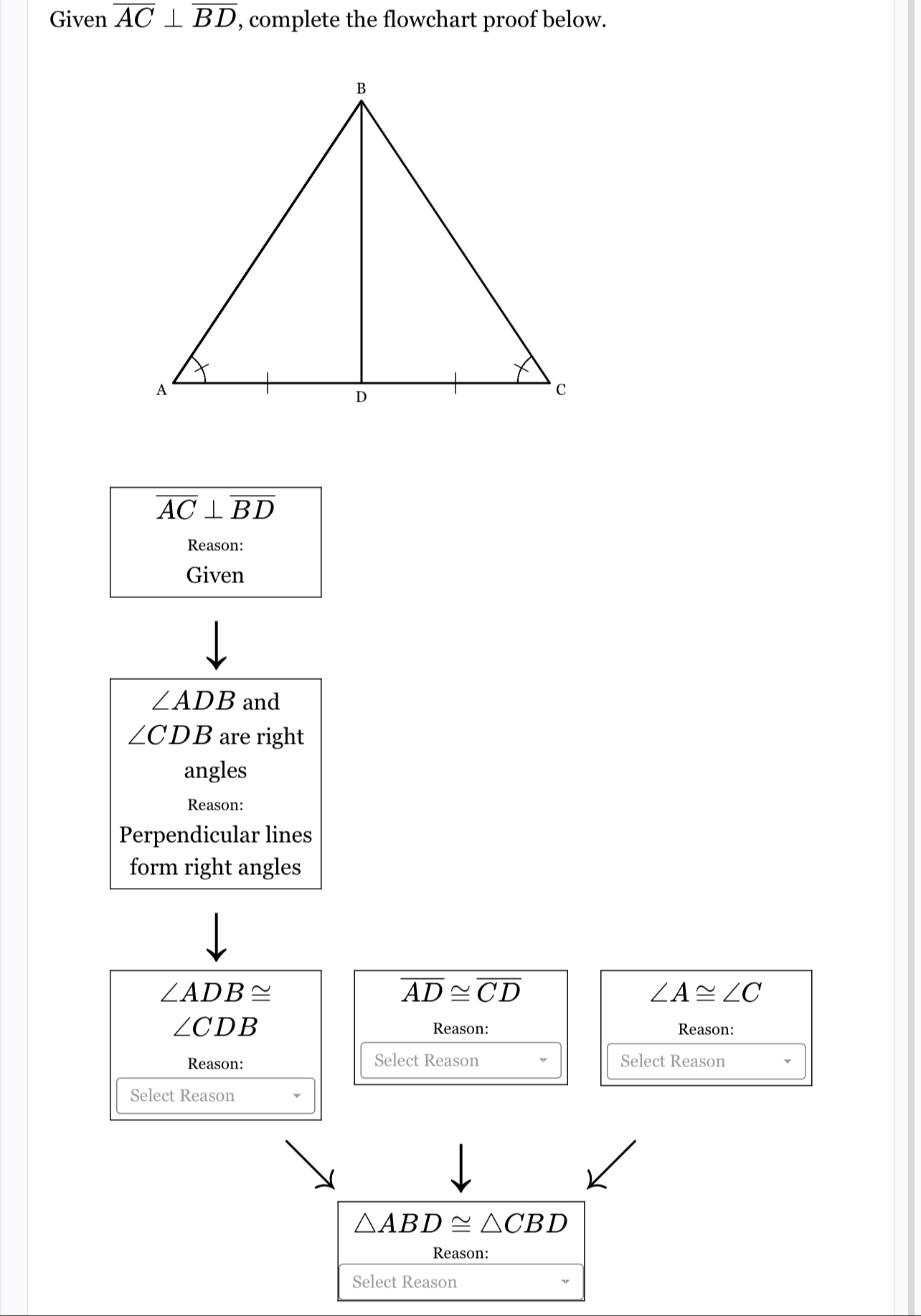 Given overline AC⊥ overline BD , complete the flowchart proof below.
overline AC⊥ overline BD
Reason: 
Given
∠ ADB and
∠ CDB are right 
angles 
Reason: 
Perpendicular lines 
form right angles
∠ ADB≌
overline AD≌ overline CD
∠ A≌ ∠ C
∠ CDB Reason: Reason: 
Reason: Select Reason Select Reason 
Select Reason
△ ABD≌ △ CBD
Reason: 
Select Reason