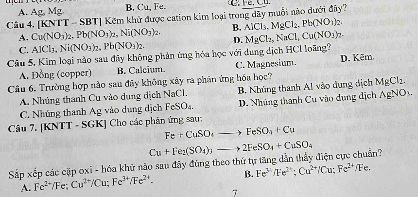 A. Ag, Mg. B. Cu, Fe.
Câu 4. [KNTT - SBT] Kẽm khử được cation kim loại trong dãy muối nào dưới đây?
B. AlCl_3,MgCl_2,Pb(NO_3)_2.
A. Cu(NO_3)_2,Pb(NO_3)_2,Ni(NO_3)_2. Cu(NO_3)_2.
D. MgCl_2,NaCl,
C. AlCl_3,Ni(NO_3)_2,Pb(NO_3)_2.
Câu 5. Kim loại nào sau đây không phản ứng hóa học với dung dịch HCl loãng? D. Kẽm.
A. Đồng (copper) B. Calcium. C. Magnesium.
Câu 6. Trường hợp nào sau đây không xảy ra phản ứng hóa học?
A. Nhúng thanh Cu vào dung dịch NaCl. B. Nhúng thanh Al vào dung dịch MgCl_2.
C. Nhúng thanh Ag vào dung dịch FeSO_4. D. Nhúng thanh Cu vào dung dịch AgNO_3.
Câu 7. [KNTT - SGK] Cho các phản ứng sau:
Fe+CuSO_4to FeSO_4+Cu
Cu+Fe_2(SO_4)_3to 2FeSO_4+CuSO_4
Sắp xếp các cặp oxi - hóa khử nào sau đây đúng theo thứ tự tăng dần thấy điện cực chuẩn?
A. Fe^(2+)/Fe;Cu^(2+)/Cu;Fe^(3+)/Fe^(2+). B. Fe^(3+)/Fe^(2+);Cu^(2+)/Cu;Fe^(2+)/Fe.
1