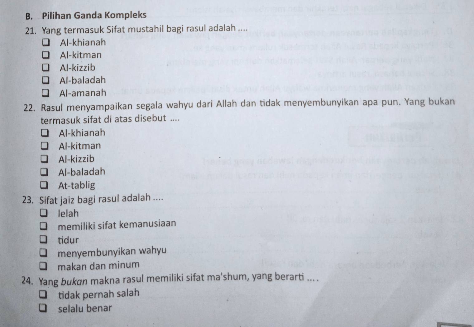 Pilihan Ganda Kompleks
21. Yang termasuk Sifat mustahil bagi rasul adalah ....
Al-khianah
Al-kitman
Al-kizzib
Al-baladah
Al-amanah
22. Rasul menyampaikan segala wahyu dari Allah dan tidak menyembunyikan apa pun. Yang bukan
termasuk sifat di atas disebut ....
Al-khianah
Al-kitman
Al-kizzib
Al-baladah
At-tablig
23. Sifat jaiz bagi rasul adalah ....
lelah
memiliki sifat kemanusiaan
tidur
menyembunyikan wahyu
makan dan minum
24. Yang bukɑn makna rasul memiliki sifat ma'shum, yang berarti ... .
tidak pernah salah
selalu benar