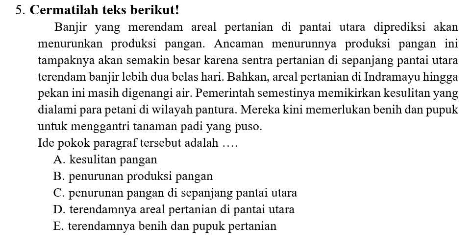 Cermatilah teks berikut!
Banjir yang merendam areal pertanian di pantai utara diprediksi akan
menurunkan produksi pangan. Ancaman menurunnya produksi pangan ini
tampaknya akan semakin besar karena sentra pertanian di sepanjang pantai utara
terendam banjir lebih dua belas hari. Bahkan, areal pertanian di Indramayu hingga
pekan ini masih digenangi air. Pemerintah semestinya memikirkan kesulitan yang
dialami para petani di wilayah pantura. Mereka kini memerlukan benih dan pupuk
untuk menggantri tanaman padi yang puso.
Ide pokok paragraf tersebut adalah …
A. kesulitan pangan
B. penurunan produksi pangan
C. penurunan pangan di sepanjang pantai utara
D. terendamnya areal pertanian di pantai utara
E. terendamnya benih dan pupuk pertanian