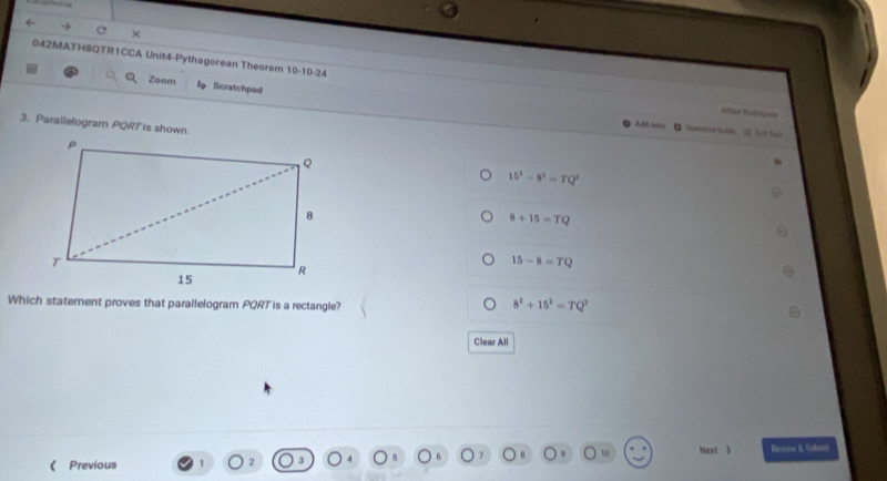 ( → C ×
042MATH8QTR1CCA Unit4-Pythagorean Theorem 10-10-24 Jllan Bodrues
Zoom Scratchpad
3. Parallelogram PQRT is shown.
Add note D Quetian Gide 2 Vol Tesi
15^2-8^2=TQ^2
8+15=TQ
15-8=TQ
Which staterent proves that parallelogram PQRT is a rectangle?
8^2+15^2=TQ^2
Clear All
10 Next )
《 Previous 2 Rerview & Gubavdh