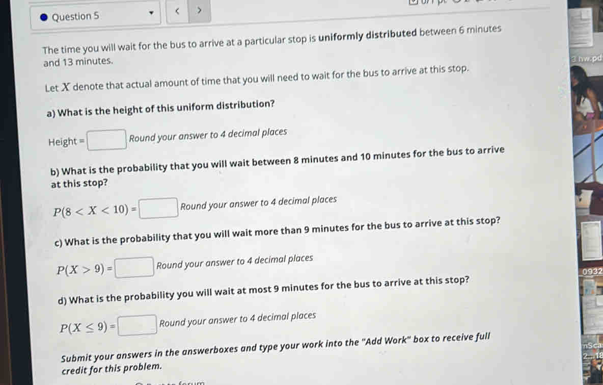 < >
The time you will wait for the bus to arrive at a particular stop is uniformly distributed between 6 minutes
and 13 minutes.
Let X denote that actual amount of time that you will need to wait for the bus to arrive at this stop. 3 hw.pd
a) What is the height of this uniform distribution?
Height =□ Round your answer to 4 decimal places
b) What is the probability that you will wait between 8 minutes and 10 minutes for the bus to arrive
at this stop?
P(8 Round your answer to 4 decimal places
c) What is the probability that you will wait more than 9 minutes for the bus to arrive at this stop?
P(X>9)=□ Round your answer to 4 decimal places
0932
d) What is the probability you will wait at most 9 minutes for the bus to arrive at this stop?
P(X≤ 9)=□ Round your answer to 4 decimal places
Submit your answers in the answerboxes and type your work into the ''Add Work'' box to receive full
credit for this problem.
