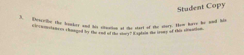 Student Copy 
3. Describe the banker and his situation at the start of the story. How have he and his 
circumstances changed by the end of the story? Explain the irony of this situation.