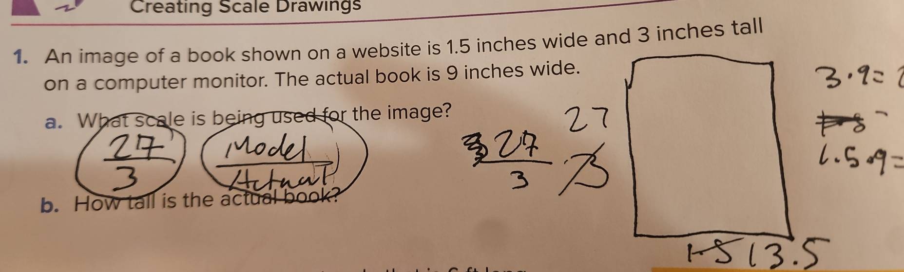 Creating Scale Drawings 
1. An image of a book shown on a website is 1.5 inches wide and 3 inches tall 
on a computer monitor. The actual book is 9 inches wide. 
a. What scale is being used for the image? 
b. How tall is the actua