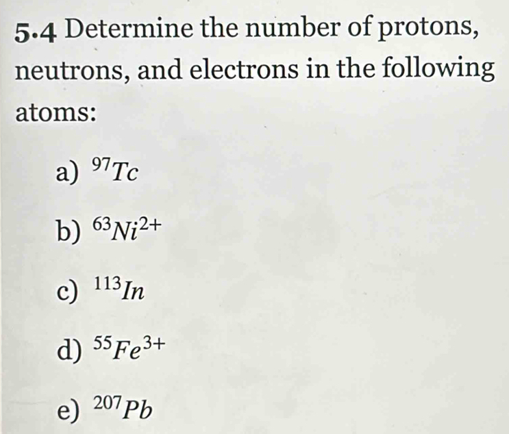 5.4 Determine the number of protons, 
neutrons, and electrons in the following 
atoms: 
a) ^97Tc
b) ^63Ni^(2+)
c) ^113In
d) ^55Fe^(3+)
e) ^207Pb