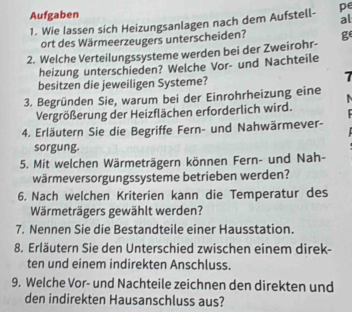 pe 
Aufgaben 
1. Wie lassen sich Heizungsanlagen nach dem Aufstell- al 
ort des Wärmeerzeugers unterscheiden? 
ge 
2. Welche Verteilungssysteme werden bei der Zweirohr- 
heizung unterschieden? Welche Vor- und Nachteile 
besitzen die jeweiligen Systeme? 
7 
3. Begründen Sie, warum bei der Einrohrheizung eine 
Vergrößerung der Heizflächen erforderlich wird. 
4. Erläutern Sie die Begriffe Fern- und Nahwärmever- 
sorgung. 
5. Mit welchen Wärmeträgern können Fern- und Nah- 
wärmeversorgungssysteme betrieben werden? 
6. Nach welchen Kriterien kann die Temperatur des 
Wärmeträgers gewählt werden? 
7. Nennen Sie die Bestandteile einer Hausstation. 
8. Erläutern Sie den Unterschied zwischen einem direk- 
ten und einem indirekten Anschluss. 
9. Welche Vor- und Nachteile zeichnen den direkten und 
den indirekten Hausanschluss aus?