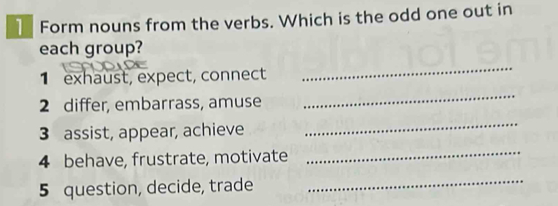 Form nouns from the verbs. Which is the odd one out in 
each group? 
1 exhaust, expect, connect 
_ 
2 differ, embarrass, amuse 
_ 
3 assist, appear, achieve 
_ 
4 behave, frustrate, motivate 
_ 
5 question, decide, trade 
_