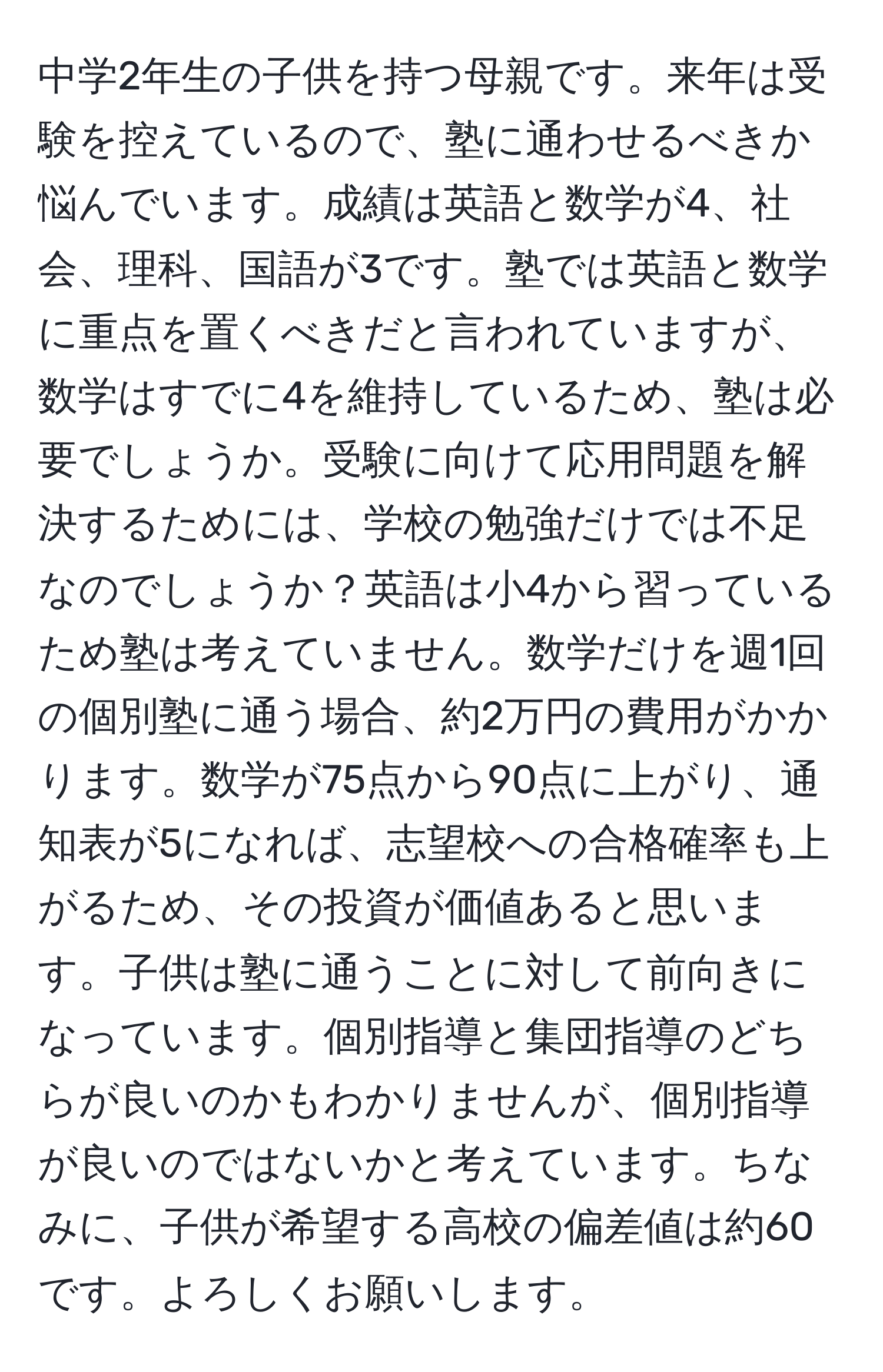 中学2年生の子供を持つ母親です。来年は受験を控えているので、塾に通わせるべきか悩んでいます。成績は英語と数学が4、社会、理科、国語が3です。塾では英語と数学に重点を置くべきだと言われていますが、数学はすでに4を維持しているため、塾は必要でしょうか。受験に向けて応用問題を解決するためには、学校の勉強だけでは不足なのでしょうか？英語は小4から習っているため塾は考えていません。数学だけを週1回の個別塾に通う場合、約2万円の費用がかかります。数学が75点から90点に上がり、通知表が5になれば、志望校への合格確率も上がるため、その投資が価値あると思います。子供は塾に通うことに対して前向きになっています。個別指導と集団指導のどちらが良いのかもわかりませんが、個別指導が良いのではないかと考えています。ちなみに、子供が希望する高校の偏差値は約60です。よろしくお願いします。