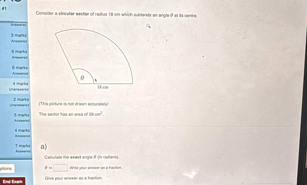 #1 
Consider a circular sector of radius 18 cm which subtends an angle θ at its centre. 
Answered 
3 marks 
Answered 
6 marks 
Answered 
6 marks 
Answered 
4 marks 
Unanswered 
2 marks 
Unanswered (This picture is not drawn accurately! 
5 marks The sector has an area of 59cm^2. 
Answered 
4 marks 
Answered 
7 marks a) 
Answered 
Calculate the exact angle θ (in radians).
θ =□
ptions Write your answer as a fraction. 
End Exam Give your answer as a fraction.