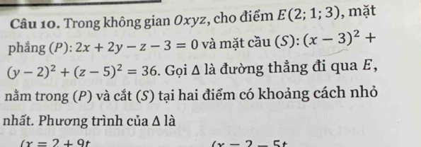 Trong không gian Oxyz, cho điểm E(2;1;3) , mặt 
phẳng (P): 2x+2y-z-3=0 và mặt cầu (S):(x-3)^2+
(y-2)^2+(z-5)^2=36. Gọi Δ là đường thẳng đi qua E, 
nằm trong (P) và cắt (S) tại hai điểm có khoảng cách nhỏ 
nhất. Phương trình của △ la
(x=2+9t
(x-2 E+