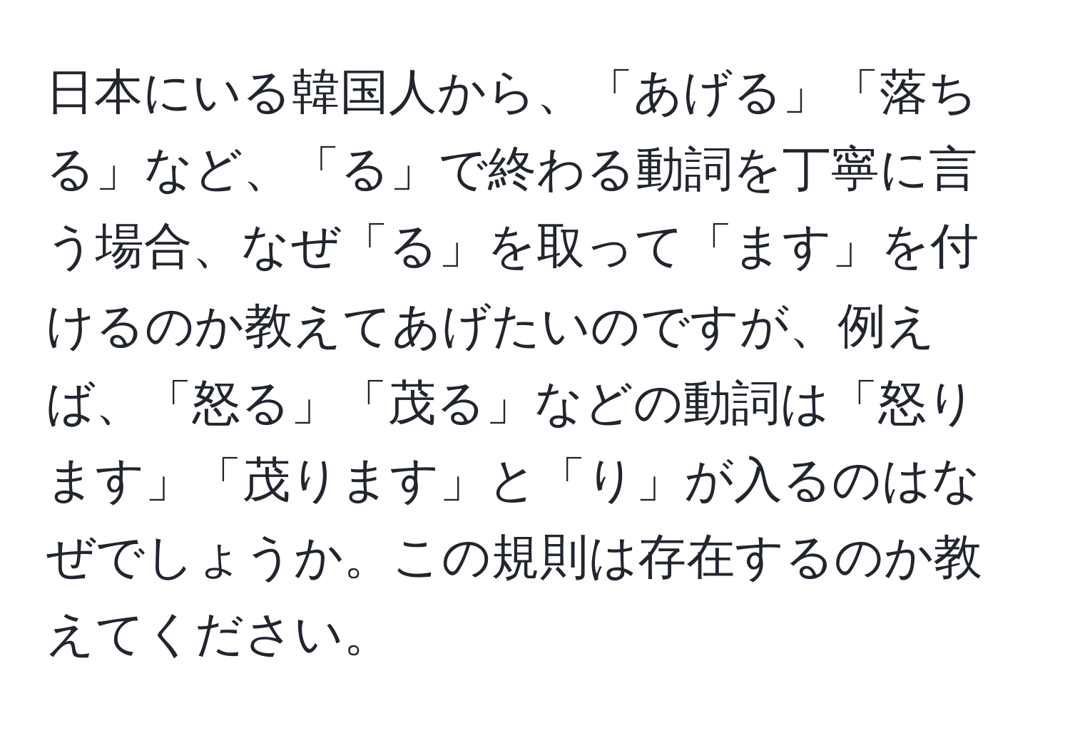 日本にいる韓国人から、「あげる」「落ちる」など、「る」で終わる動詞を丁寧に言う場合、なぜ「る」を取って「ます」を付けるのか教えてあげたいのですが、例えば、「怒る」「茂る」などの動詞は「怒ります」「茂ります」と「り」が入るのはなぜでしょうか。この規則は存在するのか教えてください。