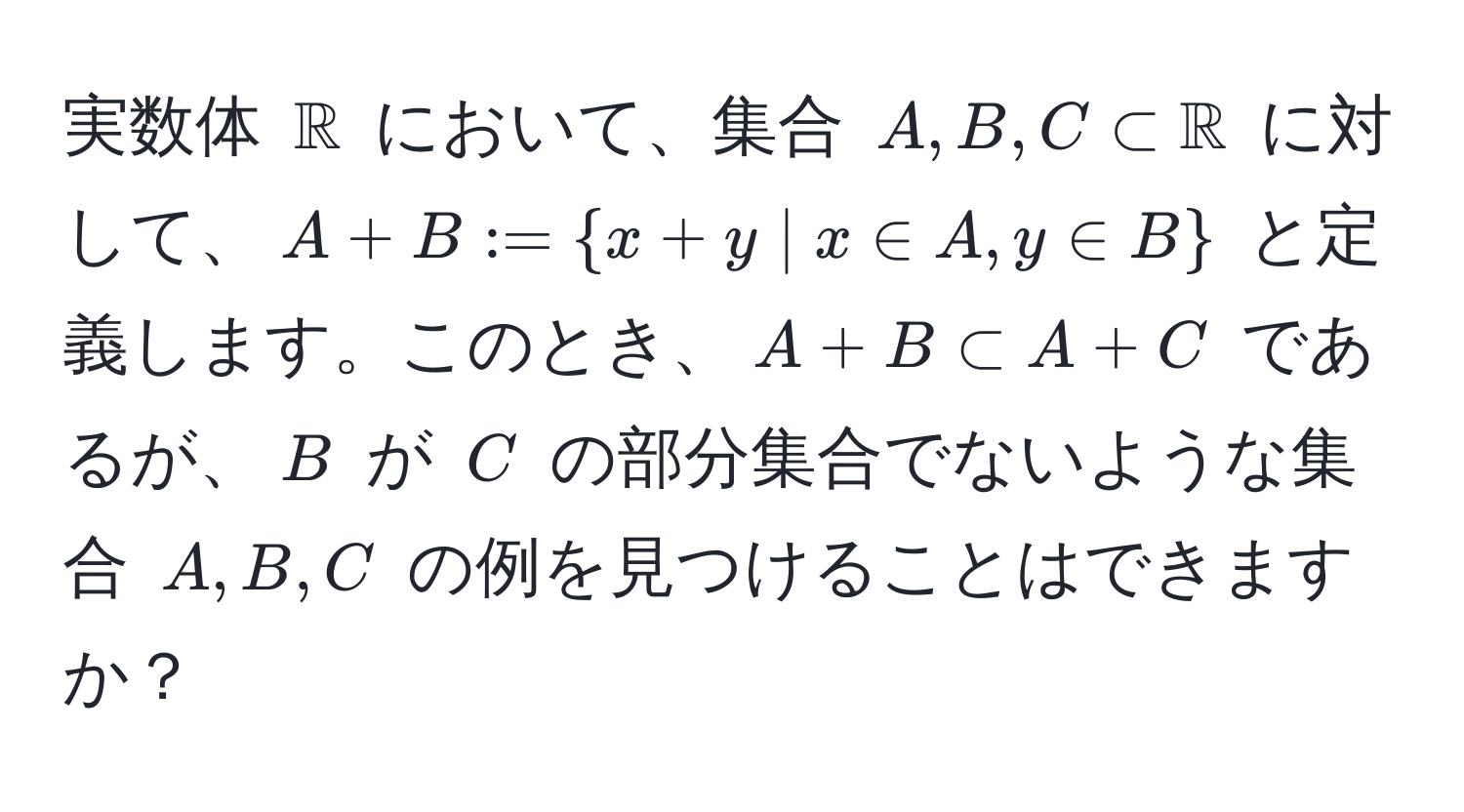 実数体 $mathbbR$ において、集合 $A, B, C ⊂ mathbbR$ に対して、$A+B :=  x+y | x ∈ A, y ∈ B $ と定義します。このとき、$A+B ⊂ A+C$ であるが、$B$ が $C$ の部分集合でないような集合 $A, B, C$ の例を見つけることはできますか？