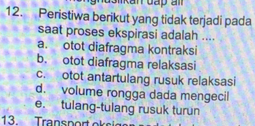 Peristiwa berikut yang tidak terjadi pada
saat proses ekspirasi adalah ....
a. otot diafragma kontraksi
b. otot diafragma relaksasi
c. otot antartulang rusuk relaksasi
d. volume rongga dada mengecil
e. tulang-tulang rusuk turun
13. Transport oksic