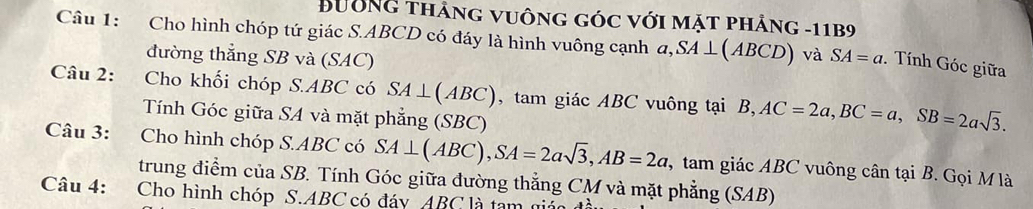 Bường thảng vuông góc với mặt phảng -11B9 
Câu 1: Cho hình chóp tứ giác S. ABCD có đáy là hình vuông cạnh a, SA⊥ (ABCD) và SA=a. Tính Góc giữa 
đường thẳng SB và (SAC) 
Câu 2: Cho khối chóp S. ABC có SA⊥ (ABC) , tam giác ABC vuông tại B, AC=2a, BC=a, SB=2asqrt(3). 
Tính Góc giữa SA và mặt phẳng (SBC) 
Câu 3: Cho hình chóp S. ABC có SA⊥ (ABC), SA=2asqrt(3), AB=2a , tam giác ABC vuông cân tại B. Gọi M là 
trung điểm của SB. Tính Góc giữa đường thẳng CM và mặt phẳng (SAB) 
Câu 4: Cho hình chóp S. ABC có đáy ABC l à tem a