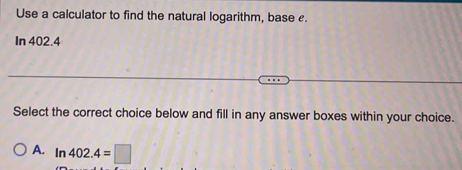 Use a calculator to find the natural logarithm, base £.
In 402.4
Select the correct choice below and fill in any answer boxes within your choice.
A. ln 402.4=□