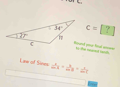 of C.
c= ?
Round your final answer
to the nearest tenth.
Law of Sines:  a/sin A = b/sin B = c/sin C 
Enter