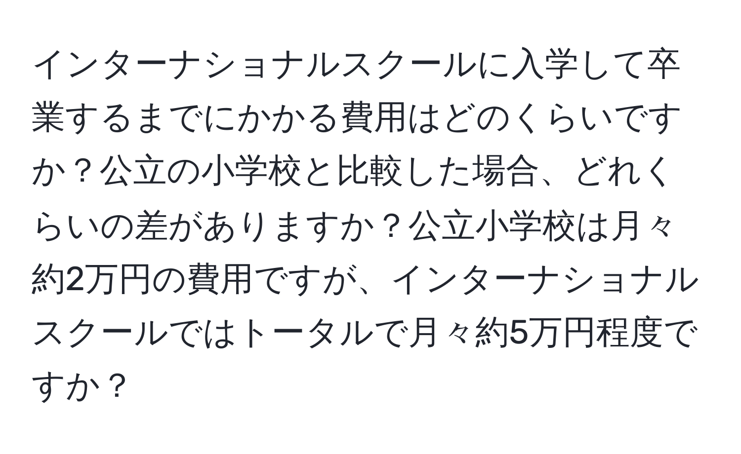 インターナショナルスクールに入学して卒業するまでにかかる費用はどのくらいですか？公立の小学校と比較した場合、どれくらいの差がありますか？公立小学校は月々約2万円の費用ですが、インターナショナルスクールではトータルで月々約5万円程度ですか？