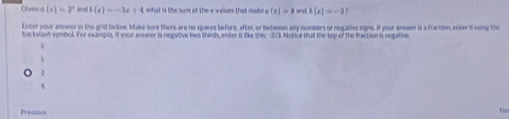 Grven a (e)=2^e and b(x)=-3x+4 what is the sum of the * vaiues that make a(x)=8 andb(e)=-1
Enter your anwer in the grid below. Make sure there are no spaces before, aftes, or between any numbers or regativesigns. If your answer is a fraction, enter it using the
be kslash symbol. For example, if your anwer is negstive two thirds, enter it like thi: 2/3. Notice that the top of the fraction is negative
s
7
n
Provin