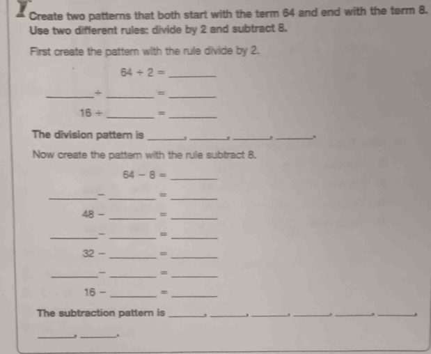 Create two patterns that both start with the term 64 and end with the term 8. 
Use two different rules: divide by 2 and subtract 8. 
First create the pattern with the rule divide by 2. 
_ 64/ 2=
_÷ _=_ 
_
16/ =_ 
The division pattern is_ 
__, 
_ 
Now create the pattern with the rule subtract 8.
64-8=
_ 
_- _=_
48- =
__ 
_- _=_ 
32 - _=_ 
_- _=_
16- _=_ 
The subtraction pattern is _____,_ 
J 3
_ 
_.