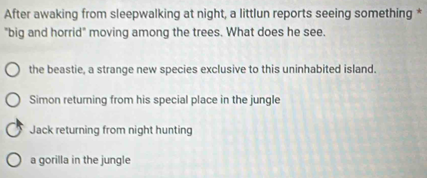 After awaking from sleepwalking at night, a littlun reports seeing something *
"big and horrid" moving among the trees. What does he see.
the beastie, a strange new species exclusive to this uninhabited island.
Simon returning from his special place in the jungle
Jack returning from night hunting
a gorilla in the jungle