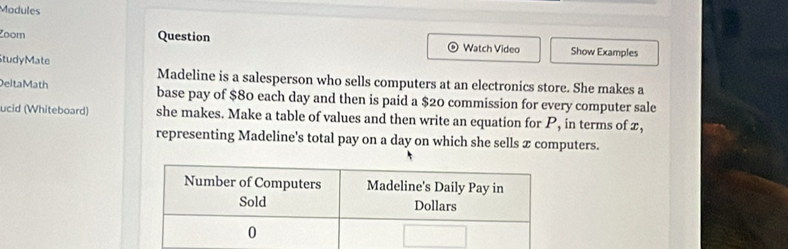 Modules 
Zoom Question Watch Video Show Examples 
StudyMate 
Madeline is a salesperson who sells computers at an electronics store. She makes a 
Delta Math base pay of $80 each day and then is paid a $20 commission for every computer sale 
ucid (Whiteboard) she makes. Make a table of values and then write an equation for P, in terms of x, 
representing Madeline's total pay on a day on which she sells x computers.