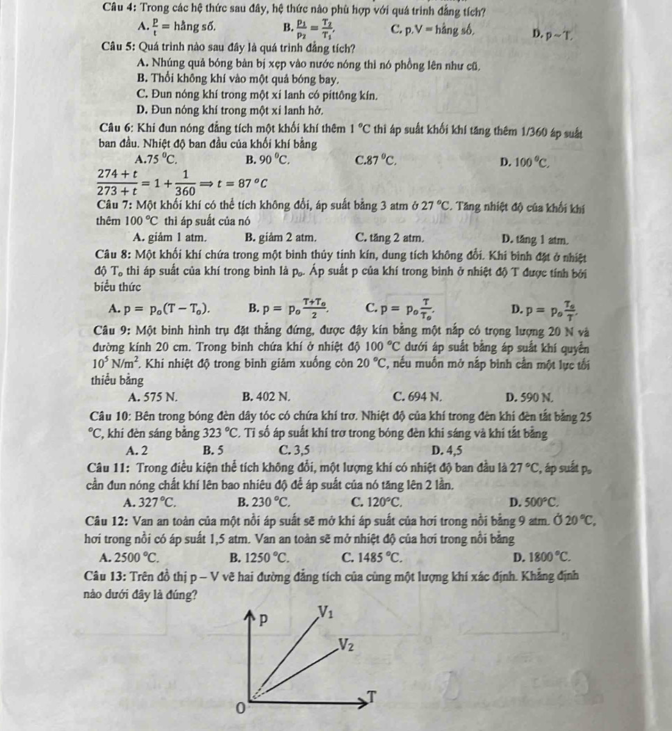 Trong các hệ thức sau đây, hệ thức nào phù hợp với quá trình đẳng tích?
A.  p/t =hdot angsdelta . B. frac p_1p_2=frac T_2T_1, C. p.V=hangs6, D. psim T,
Câu 5: Quá trình nào sau đây là quá trình đẳng tích?
A. Nhúng quả bóng bàn bị xẹp vào nước nóng thì nó phồng lên như cũ,
B. Thổi không khí vào một quả bóng bay.
C. Đun nóng khí trong một xí lanh có píttông kín,
D. Đun nóng khí trong một xỉ lanh hở.
Câu 6: Khi đun nóng đẳng tích một khối khí thêm 1°C thì áp suất khổi khí tăng thêm 1/360 áp suất
ban đầu. Nhiệt độ ban đầu của khối khí bằng
A. 75°C. B. 90°C. C.87°C. D. 100°C,
 (274+t)/273+t =1+ 1/360 Rightarrow t=87^oC
Câu 7:M6t khối khí có thể tích không đổi, áp suất bằng 3 atm ở 27°C. Tăng nhiệt độ của khối khí
thêm 100°C thì áp suất của nó
A. giảm 1 atm. B. giảm 2 atm. C. tăng 2 atm. D. tăng 1 atm.
Câu 8: M kột khối khí chứa trong một bình thủy tính kín, dung tích không đổi. Khi bình đặt ở nhiệt
độ T_o thì áp suất của khí trong bình là pạ. Áp suất p của khí trong bình ở nhiệt độ T được tính bởi
biểu thức
A. p=p_o(T-T_o). B. p=p_ofrac T+T_o2. C. p=p_ofrac TT_o. D. p=p_ofrac T_oT.
* Câu 9: Một bình hình trụ đặt thẳng đứng, được đậy kín bằng một nấp có trọng lượng 20 N và
đường kính 20 cm. Trong bình chứa khí ở nhiệt độ 100°C dưới áp suất bằng áp suất khí quyển
10^5N/m^2. Khi nhiệt độ trong bình giảm xuống còn 20°C 2, nếu muốn mở nắp bình cần một lực tối
thiểu bằng
A. 575 N. B. 402 N. C. 694 N. D. 590 N.
Câu 10: Bên trong bóng đèn dây tóc có chứa khí trơ. Nhiệt độ của khí trong đèn khí đèn tắt bảng 25°C C, khi đèn sáng bằng 323°C. Tỉ số áp suất khí trở trong bóng đèn khi sáng và khi tắt bằng
A. 2 B. 5 C. 3,5 D. 4,5
Câu 11: Trong điều kiện thể tích không đổi, một lượng khí có nhiệt độ ban đầu là 27°C :, áp suất p。
cần đun nóng chất khí lên bao nhiêu độ để áp suất của nó tăng lên 2 lần.
A. 327°C. B. 230°C. C. 120°C. D. 500°C.
Câu 12: Van an toàn của một nổi áp suất sẽ mở khí áp suất của hơi trong nổi bằng 9 atm. 020°C,
hơi trong nồi có áp suất 1,5 atm. Van an toàn sẽ mở nhiệt độ của hơi trong nổi bằng
A. 2500°C. B. 1250°C. C. 1485°C. D. 1800°C.
Câu 13: Trên đồ thị p - V vẽ hai đường đẳng tích của cùng một lượng khí xác định. Khẳng định
nào dưới đây là đúng?