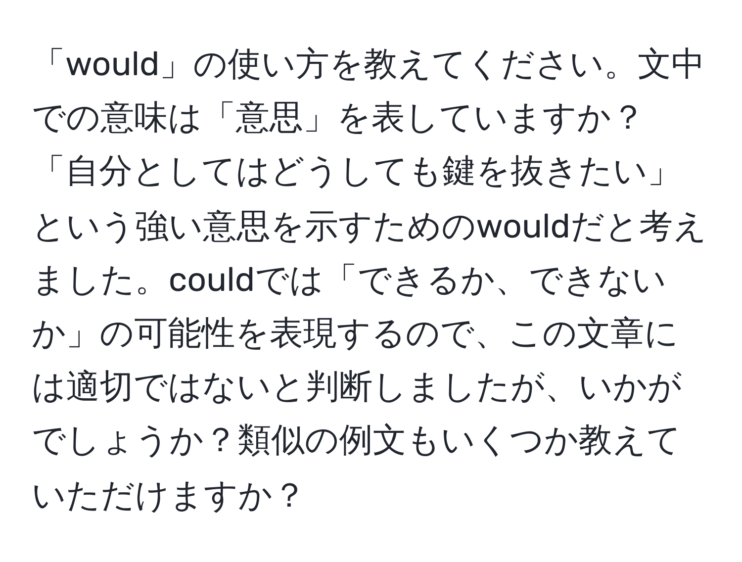 「would」の使い方を教えてください。文中での意味は「意思」を表していますか？「自分としてはどうしても鍵を抜きたい」という強い意思を示すためのwouldだと考えました。couldでは「できるか、できないか」の可能性を表現するので、この文章には適切ではないと判断しましたが、いかがでしょうか？類似の例文もいくつか教えていただけますか？