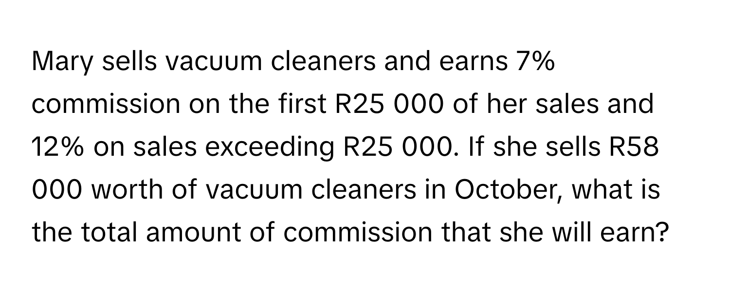 Mary sells vacuum cleaners and earns 7% commission on the first R25 000 of her sales and 12% on sales exceeding R25 000. If she sells R58 000 worth of vacuum cleaners in October, what is the total amount of commission that she will earn?