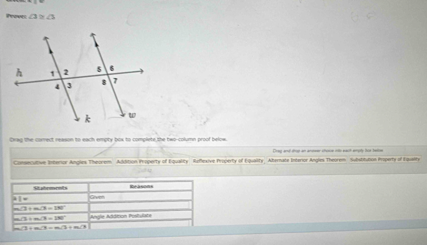 Proes ∠ 3≌ ∠ 5
Oxag the correct reason to each empty box to complete the two-column proof below. 
Drag and drop an answer choice into each emply box below 
Consecutive Interrior Angles Theorem Addition Property of Equality Reflexive Property of Equality_ Alternate Interior Angles Theorem Substitution Property of Equality 
Statements Reasons 
1= Given
∠ 3+m∠ 8=180°
∠ 5+m∠ 3=180° Angle Addition Postulate
∠ 3+m∠ 8=m∠ 3+m∠ 3