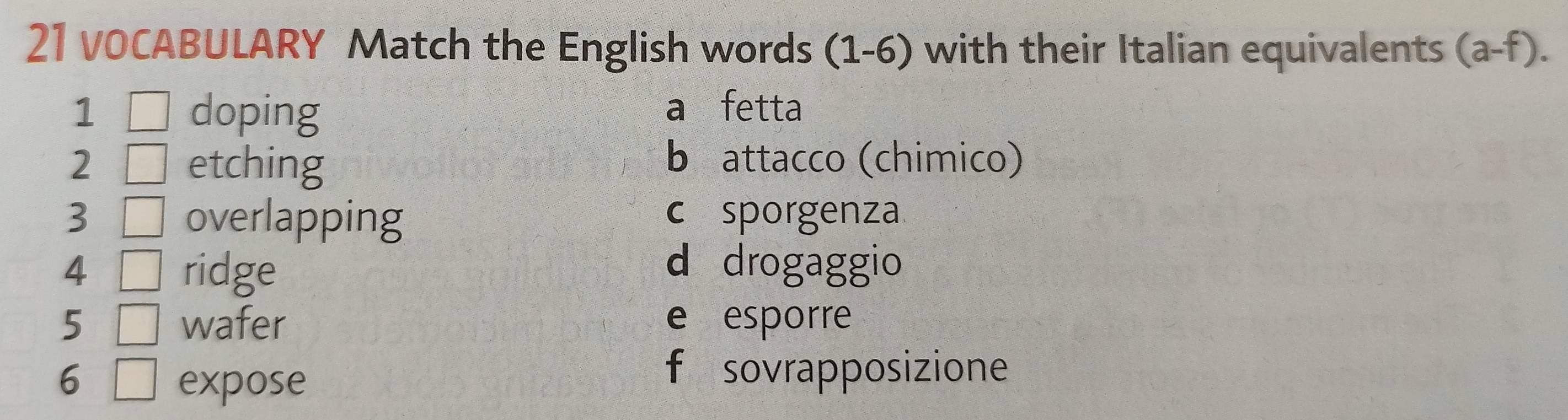 VOCABULARY Match the English words (1-6) with their Italian equivalents (a-f). 
1 □ doping
a fetta
2 etching b attacco (chimico)
3 overlapping c sporgenza
4 ridge
d drogaggio
5 wafer e esporre
6 expose
f sovrapposizione