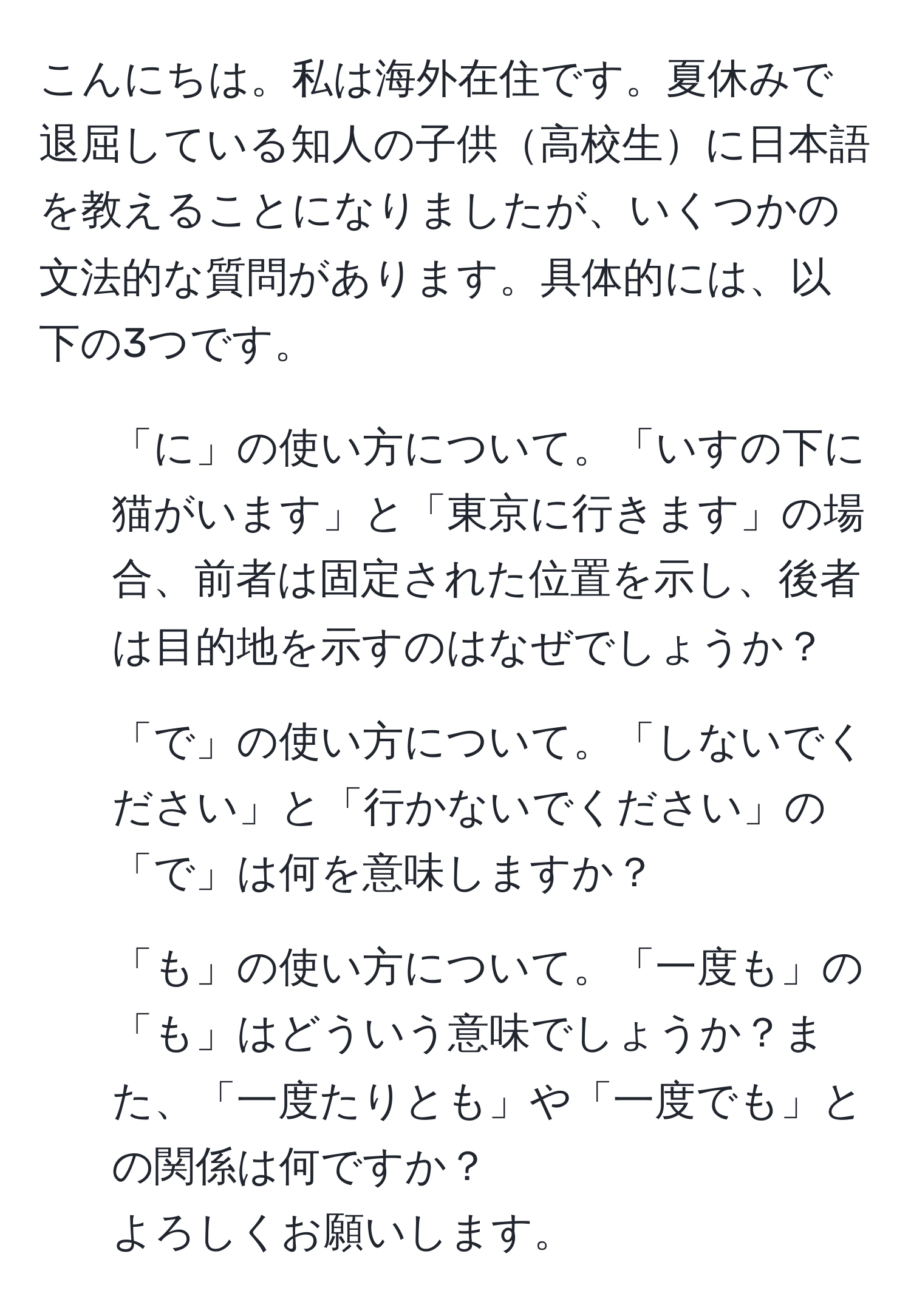 こんにちは。私は海外在住です。夏休みで退屈している知人の子供高校生に日本語を教えることになりましたが、いくつかの文法的な質問があります。具体的には、以下の3つです。  
1. 「に」の使い方について。「いすの下に猫がいます」と「東京に行きます」の場合、前者は固定された位置を示し、後者は目的地を示すのはなぜでしょうか？  
2. 「で」の使い方について。「しないでください」と「行かないでください」の「で」は何を意味しますか？  
3. 「も」の使い方について。「一度も」の「も」はどういう意味でしょうか？また、「一度たりとも」や「一度でも」との関係は何ですか？  
よろしくお願いします。