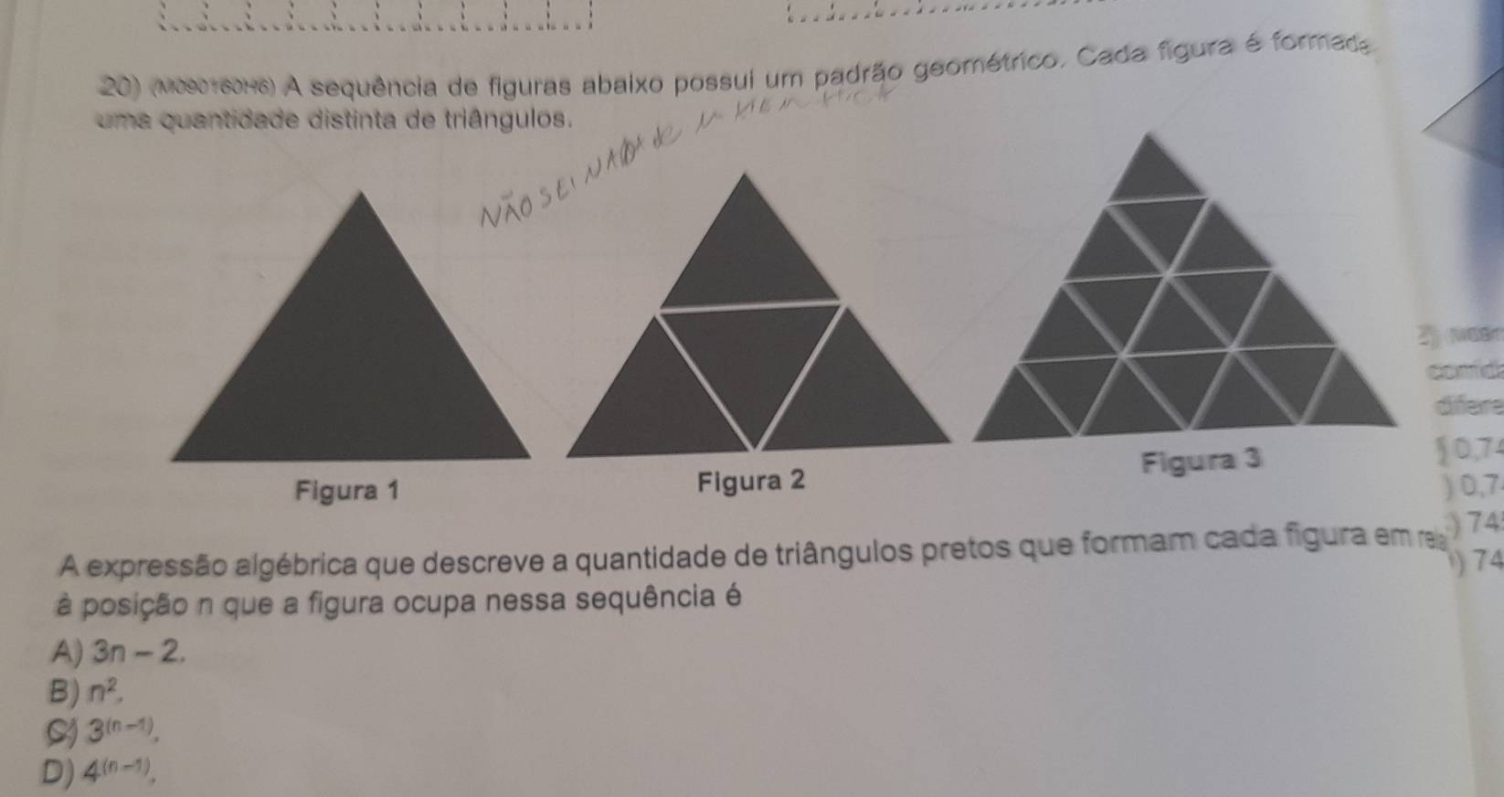 (vosτεοx6) A sequência de figuras abaixo possui um padrão geométrico. Cada figura é formada
uma quantidade distinta de triângulos.
2) (Mear
comd
difere
Figura 1 Figura 2Figura 3
10,74
) 0,7
A expressão algébrica que descreve a quantidade de triângulos pretos que formam cada figura em re 74
) 74
à posição n que a figura ocupa nessa sequência é
A) 3n-2.
B) n^2.
S 3^((n-1)).
D) 4^((n-1)).