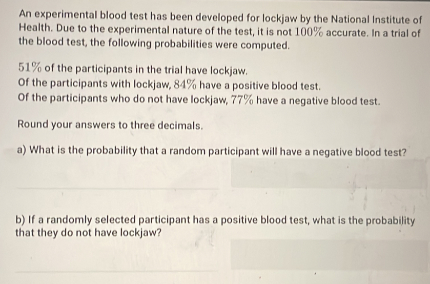 An experimental blood test has been developed for lockjaw by the National Institute of 
Health. Due to the experimental nature of the test, it is not 100% accurate. In a trial of 
the blood test, the following probabilities were computed.
51% of the participants in the trial have lockjaw. 
Of the participants with lockjaw, 84% have a positive blood test. 
Of the participants who do not have lockjaw, 77% have a negative blood test. 
Round your answers to three decimals. 
a) What is the probability that a random participant will have a negative blood test? 
b) If a randomly selected participant has a positive blood test, what is the probability 
that they do not have lockjaw?